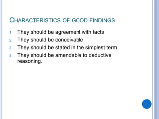 CHARACTERISTICS OF GOOD FINDINGS
1. They should be agreement with facts
2. They should be conceivable
3. They should be stated in the simplest term
4. They should be amendable to deductive
reasoning.
 
