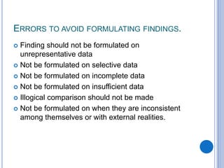 ERRORS TO AVOID FORMULATING FINDINGS.
 Finding should not be formulated on
unrepresentative data
 Not be formulated on selective data
 Not be formulated on incomplete data
 Not be formulated on insufficient data
 Illogical comparison should not be made
 Not be formulated on when they are inconsistent
among themselves or with external realities.
 