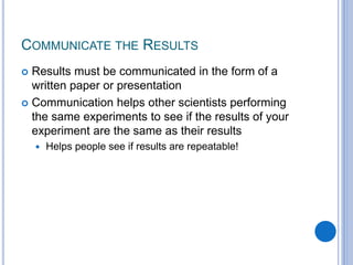 COMMUNICATE THE RESULTS
 Results must be communicated in the form of a
written paper or presentation
 Communication helps other scientists performing
the same experiments to see if the results of your
experiment are the same as their results
 Helps people see if results are repeatable!
 