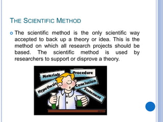THE SCIENTIFIC METHOD
 The scientific method is the only scientific way
accepted to back up a theory or idea. This is the
method on which all research projects should be
based. The scientific method is used by
researchers to support or disprove a theory.
 