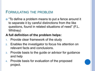 FORMULATING THE PROBLEM
 “To define a problem means to put a fence around it
to separate it by careful distinctions from the like
questions, found in related situations of need” (F.L.
Whitney)
A full definition of the problem helps:
1. Provide clear framework of the study
2. Enables the investigator to focus his attention on
relevant facts and conclusions.
3. Provide basis to the guide or advisor for guidance
and help
4. Provide basis for evaluation of the proposed
project.
 