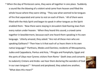 2:1
      When the day of Pentecost came, they were all together in one place. 2Suddenly
       a sound like the blowing of a violent wind came from heaven and filled the
       whole house where they were sitting. 3 They saw what seemed to be tongues
       of fire that separated and came to rest on each of them. 4 All of them were
       filled with the Holy Spirit and began to speak in other tongues as the Spirit
       enabled them. 5 Now there were staying in Jerusalem God-fearing Jews from
       every nation under heaven. 6 When they heard this sound, a crowd came
       together in bewilderment, because each one heard them speaking in his own
       language. 7 Utterly amazed, they asked: "Are not all these men who are
       speaking Galileans? 8 Then how is it that each of us hears them in his own
       native language? 9 Parthians, Medes and Elamites; residents of Mesopotamia,
       Judea and Cappadocia, Pontus and Asia, 10 Phrygia and Pamphylia, Egypt and
       the parts of Libya near Cyrene; visitors from Rome 11 (both Jews and converts
       to Judaism); Cretans and Arabs--we hear them declaring the wonders of God
       in our own tongues!" 12 Amazed and perplexed, they asked one another,
       "What does this mean?”
 