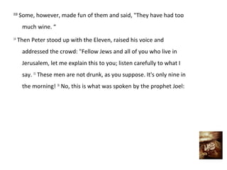 2:13
       Some, however, made fun of them and said, "They have had too
        much wine. “
14
     Then Peter stood up with the Eleven, raised his voice and
        addressed the crowd: "Fellow Jews and all of you who live in
        Jerusalem, let me explain this to you; listen carefully to what I
        say. 15 These men are not drunk, as you suppose. It's only nine in
        the morning! 16 No, this is what was spoken by the prophet Joel:
 