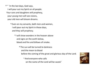 2:17
    " `In the last days, God says,
    I will pour out my Spirit on all people.
   Your sons and daughters will prophesy,
    your young men will see visions,
    your old men will dream dreams.
       18
            Even on my servants, both men and women,
            I will pour out my Spirit in those days,
            and they will prophesy.
              19
                   I will show wonders in the heaven above
                    and signs on the earth below,
                    blood and fire and billows of smoke.
                      20
                           The sun will be turned to darkness
                            and the moon to blood
                            before the coming of the great and glorious day of the Lord.
                              21
                                   And everyone who calls
                                    on the name of the Lord will be saved.’
 