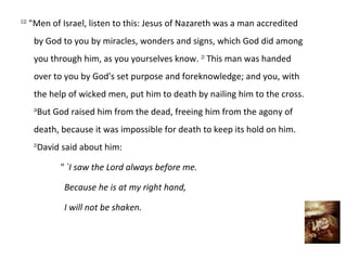 2:22
       "Men of Israel, listen to this: Jesus of Nazareth was a man accredited
        by God to you by miracles, wonders and signs, which God did among
        you through him, as you yourselves know. 23 This man was handed
        over to you by God's set purpose and foreknowledge; and you, with
        the help of wicked men, put him to death by nailing him to the cross.
         But God raised him from the dead, freeing him from the agony of
        24


        death, because it was impossible for death to keep its hold on him.
         David said about him:
        25



               " `I saw the Lord always before me.

                Because he is at my right hand,

                I will not be shaken.
 