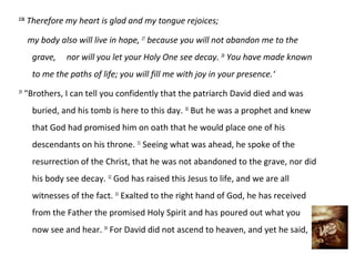 2:26
       Therefore my heart is glad and my tongue rejoices;

       my body also will live in hope, 27 because you will not abandon me to the
        grave,   nor will you let your Holy One see decay. 28 You have made known
        to me the paths of life; you will fill me with joy in your presence.‘
29
     "Brothers, I can tell you confidently that the patriarch David died and was
        buried, and his tomb is here to this day. 30 But he was a prophet and knew
        that God had promised him on oath that he would place one of his
        descendants on his throne. 31 Seeing what was ahead, he spoke of the
        resurrection of the Christ, that he was not abandoned to the grave, nor did
        his body see decay. 32 God has raised this Jesus to life, and we are all
        witnesses of the fact. 33 Exalted to the right hand of God, he has received
        from the Father the promised Holy Spirit and has poured out what you
        now see and hear. 34 For David did not ascend to heaven, and yet he said,
 