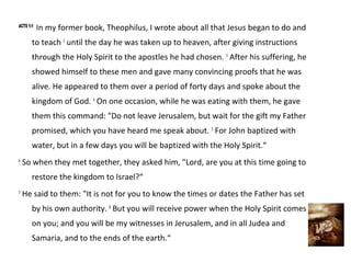 ACTS 1:1
           In my former book, Theophilus, I wrote about all that Jesus began to do and
       to teach 2 until the day he was taken up to heaven, after giving instructions
       through the Holy Spirit to the apostles he had chosen. 3 After his suffering, he
       showed himself to these men and gave many convincing proofs that he was
       alive. He appeared to them over a period of forty days and spoke about the
       kingdom of God. 4 On one occasion, while he was eating with them, he gave
       them this command: "Do not leave Jerusalem, but wait for the gift my Father
       promised, which you have heard me speak about. 5 For John baptized with
       water, but in a few days you will be baptized with the Holy Spirit.“
6
    So when they met together, they asked him, "Lord, are you at this time going to
       restore the kingdom to Israel?“
7
    He said to them: "It is not for you to know the times or dates the Father has set
       by his own authority. 8 But you will receive power when the Holy Spirit comes
       on you; and you will be my witnesses in Jerusalem, and in all Judea and
       Samaria, and to the ends of the earth.“
 