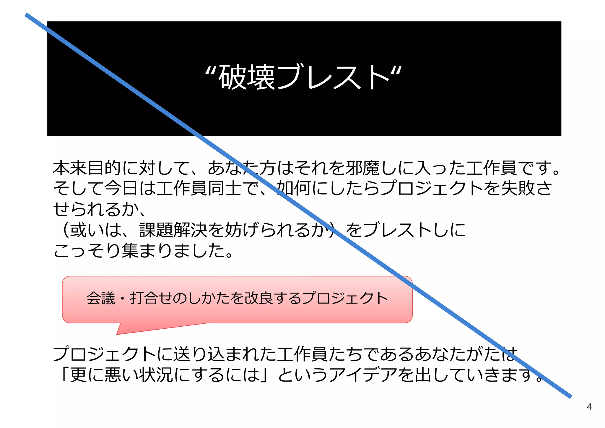 本来⽬的に対して、あなた⽅はそれを邪魔しに⼊った⼯作員です。
そして今⽇は⼯作員同⼠で、如何にしたらプロジェクトを失敗さ
せられるか、
（或いは、課題解決を妨げられるか）をブレストしに
こっそり集まりました。
プロジェクトに送り込まれた⼯作員たちであるあなたがたは
「更に悪い状況にするには」というアイデアを出していきます。
“破壊ブレスト“
会議・打合せのしかたを改良するプロジェクト
4
 