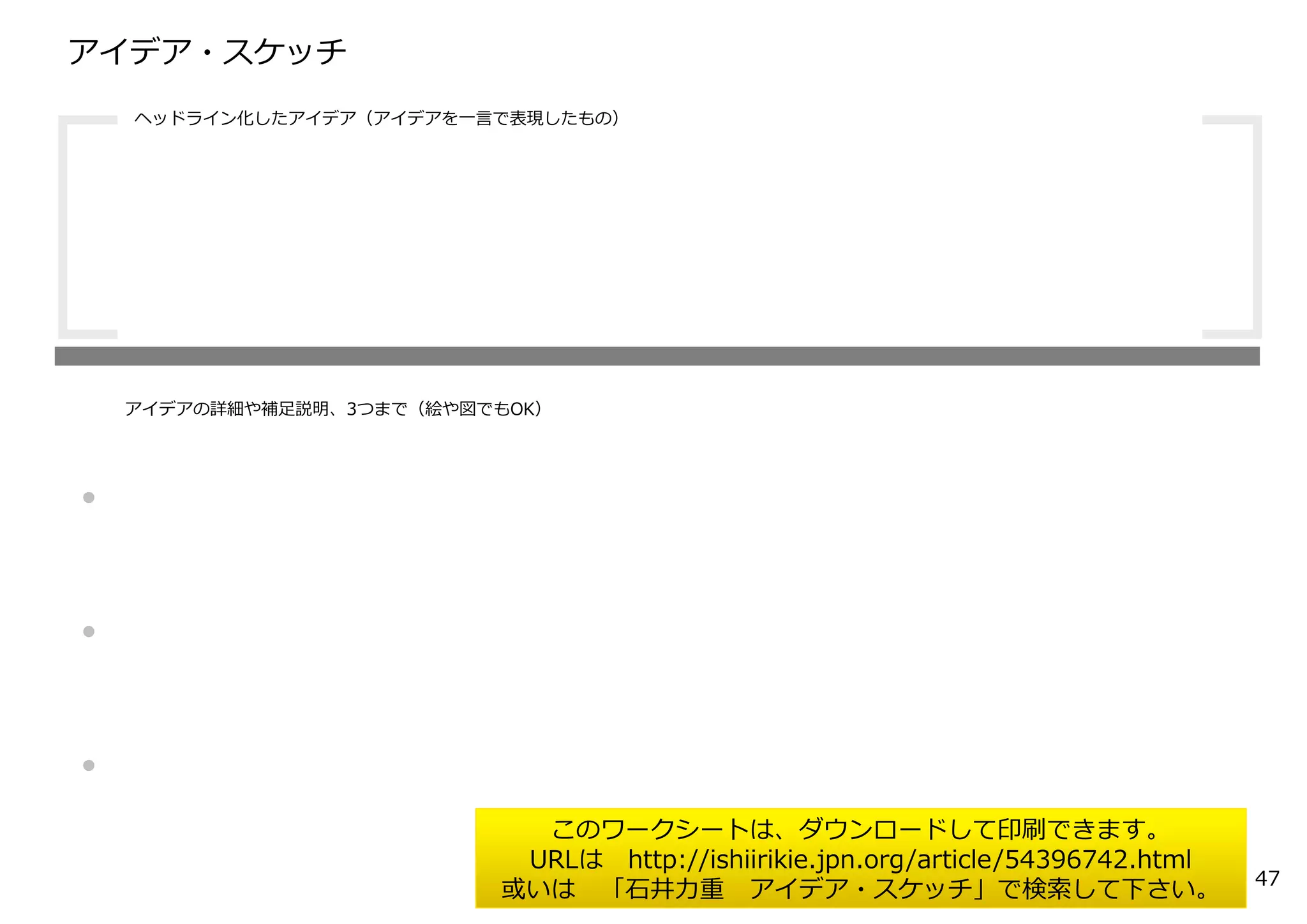 アイデア・スケッチ
・
・
・
ヘッドライン化したアイデア（アイデアを⼀⾔で表現したもの）
アイデアの詳細や補⾜説明、3つまで（絵や図でもOK）
このワークシートは、ダウンロードして印刷できます。
URLは http://ishiirikie.jpn.org/article/54396742.html
或いは 「⽯井⼒重 アイデア・スケッチ」で検索して下さい。 47
 