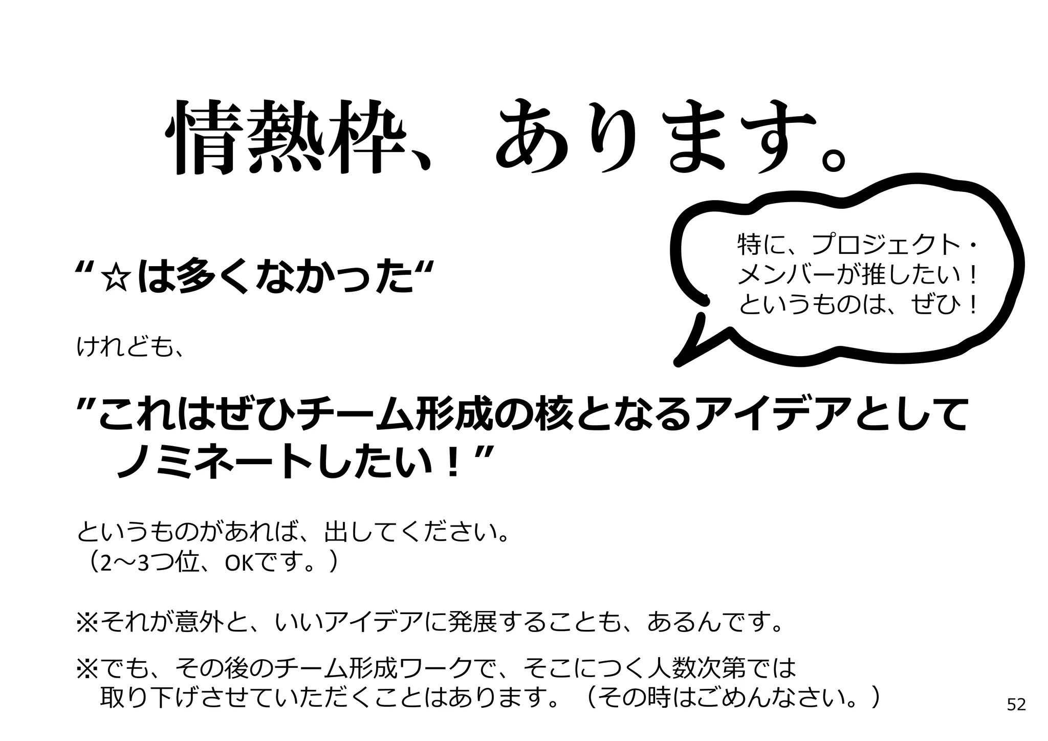 情熱枠、あります。
“☆は多くなかった“
けれども、
”これはぜひチーム形成の核となるアイデアとして
ノミネートしたい！”
というものがあれば、出してください。
（2〜3つ位、OKです。）
※それが意外と、いいアイデアに発展することも、あるんです。
※でも、その後のチーム形成ワークで、そこにつく⼈数次第では
取り下げさせていただくことはあります。（その時はごめんなさい。）
特に、プロジェクト・
メンバーが推したい！
というものは、ぜひ！
52
 