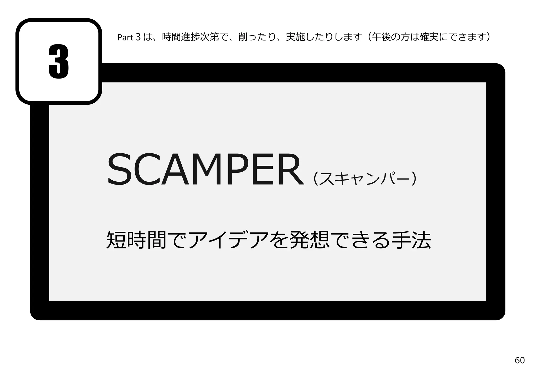 SCAMPER（スキャンパー）
短時間でアイデアを発想できる⼿法
3
Part３は、時間進捗次第で、削ったり、実施したりします（午後の⽅は確実にできます）
60
 