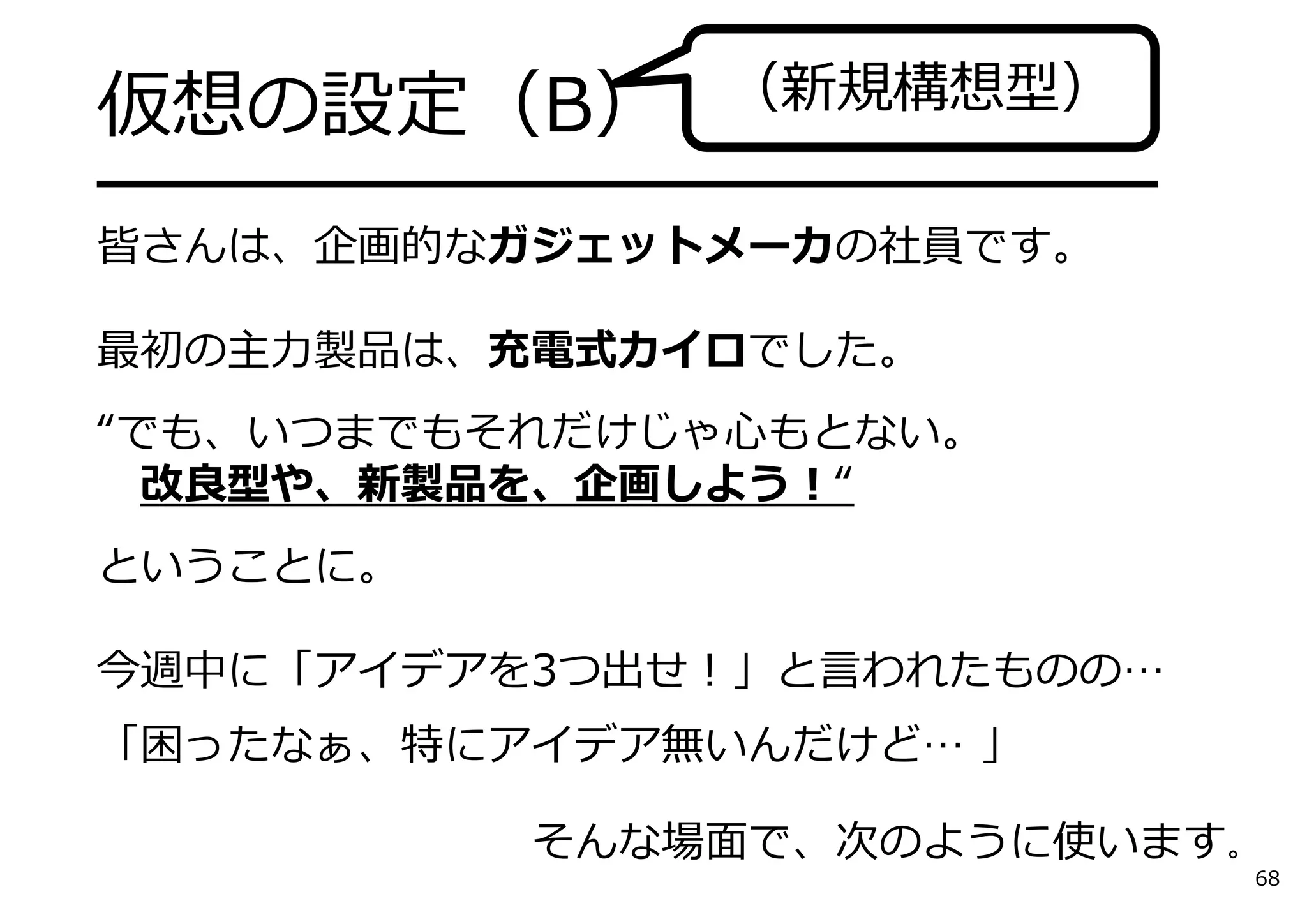 仮想の設定（B）
━━━━━━━━━━━━━━━━━━━
皆さんは、企画的なガジェットメーカの社員です。
最初の主⼒製品は、充電式カイロでした。
“でも、いつまでもそれだけじゃ⼼もとない。
改良型や、新製品を、企画しよう！“
ということに。
今週中に「アイデアを3つ出せ！」と⾔われたものの…
「困ったなぁ、特にアイデア無いんだけど… 」
そんな場⾯で、次のように使います。
（新規構想型）
68
 
