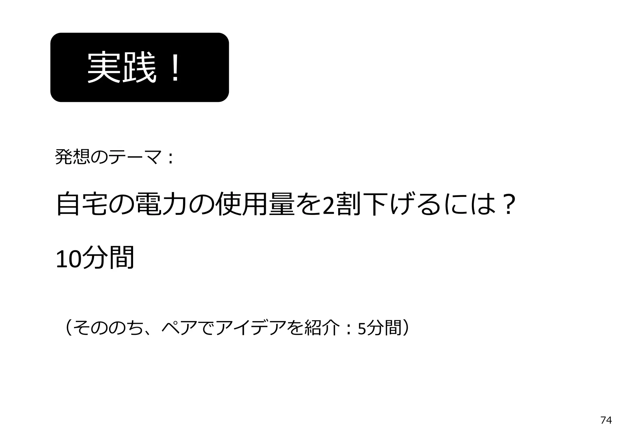 実践！
発想のテーマ：
⾃宅の電⼒の使⽤量を2割下げるには？
10分間
（そののち、ペアでアイデアを紹介：5分間）
74
 