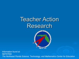 Teacher Action Research Information found at: NEFSTEM The Northeast Florida Science, Technology, and Mathematics Center for Education   