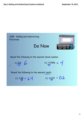 Day 3 Adding and Subtracting Fractions.notebook                September 10, 2012




      AIM: Adding and Subtracting
      Fractions


                                  Do Now

       Round the following to the nearest whole number.

            a.) 5.6                               b.) 4.2596



        Round the following to the nearest tenth.

             a.) 2.38                             b.) 0.247




                                                                                    1
 