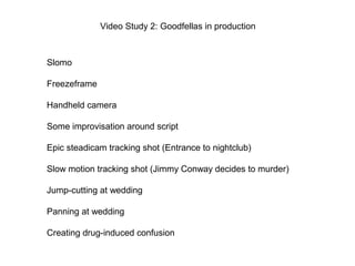 Video Study 2: Goodfellas in production
Slomo
Freezeframe
Handheld camera
Some improvisation around script
Epic steadicam tracking shot (Entrance to nightclub)
Slow motion tracking shot (Jimmy Conway decides to murder)
Jump-cutting at wedding
Panning at wedding
Creating drug-induced confusion
 
