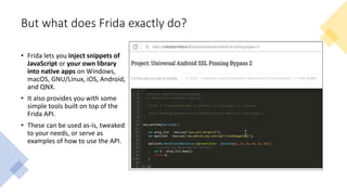 But what does Frida exactly do?
• Frida lets you inject snippets of
JavaScript or your own library
into native apps on Windows,
macOS, GNU/Linux, iOS, Android,
and QNX.
• It also provides you with some
simple tools built on top of the
Frida API.
• These can be used as-is, tweaked
to your needs, or serve as
examples of how to use the API.
 