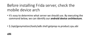 Before installing Frida server, check the
mobile device arch
• It’s easy to determine what server we should use. By executing the
command below, we can identify our android device architecture.
• $ /opt/genymotion/tools/adb shell getprop ro.product.cpu.abi
x86
 