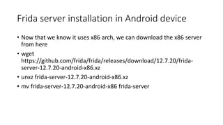 Frida server installation in Android device
• Now that we know it uses x86 arch, we can download the x86 server
from here
• wget
https://github.com/frida/frida/releases/download/12.7.20/frida-
server-12.7.20-android-x86.xz
• unxz frida-server-12.7.20-android-x86.xz
• mv frida-server-12.7.20-android-x86 frida-server
 