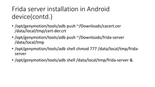 Frida server installation in Android
device(contd.)
• /opt/genymotion/tools/adb push ~/Downloads/cacert.cer
/data/local/tmp/cert-der.crt
• /opt/genymotion/tools/adb push ~/Downloads/frida-server
/data/local/tmp
• /opt/genymotion/tools/adb shell chmod 777 /data/local/tmp/frida-
server
• /opt/genymotion/tools/adb shell /data/local/tmp/frida-server &
 