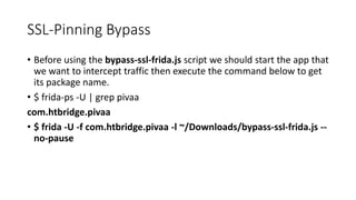 SSL-Pinning Bypass
• Before using the bypass-ssl-frida.js script we should start the app that
we want to intercept traffic then execute the command below to get
its package name.
• $ frida-ps -U | grep pivaa
com.htbridge.pivaa
• $ frida -U -f com.htbridge.pivaa -l ~/Downloads/bypass-ssl-frida.js --
no-pause
 