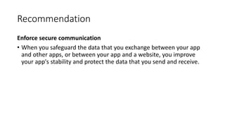 Recommendation
Enforce secure communication
• When you safeguard the data that you exchange between your app
and other apps, or between your app and a website, you improve
your app's stability and protect the data that you send and receive.
 