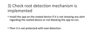 3) Check root detection mechanism is
implemented
• Install the app on the rooted device if it is not showing any alert
regarding the rooted device or not blocking the app to run.
• Then it is not protected with root detection.
 