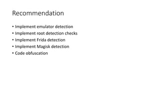 Recommendation
• Implement emulator detection
• Implement root detection checks
• Implement Frida detection
• Implement Magisk detection
• Code obfuscation
 
