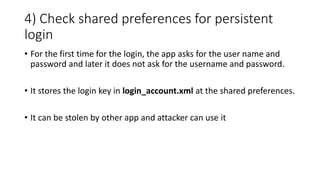 4) Check shared preferences for persistent
login
• For the first time for the login, the app asks for the user name and
password and later it does not ask for the username and password.
• It stores the login key in login_account.xml at the shared preferences.
• It can be stolen by other app and attacker can use it
 