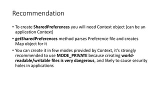 Recommendation
• To create SharedPreferences you will need Context object (can be an
application Context)
• getSharedPreferences method parses Preference file and creates
Map object for it
• You can create it in few modes provided by Context, it's strongly
recommended to use MODE_PRIVATE because creating world-
readable/writable files is very dangerous, and likely to cause security
holes in applications
 
