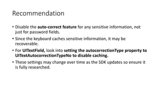 Recommendation
• Disable the auto-correct feature for any sensitive information, not
just for password fields.
• Since the keyboard caches sensitive information, it may be
recoverable.
• For UITextField, look into setting the autocorrectionType property to
UITextAutocorrectionTypeNo to disable caching.
• These settings may change over time as the SDK updates so ensure it
is fully researched.
 