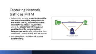 Capturing Network
traffic as MITM
• In Computer security, a man-in-the-middle,
machine-in-the-middle, manipulator-in-
the-middle (MITM), or adversary-in-the-
middle (AiTM) attack is a cyberattack
where the attacker secretly relays and
possibly alters the communications
between two parties who believe that they
are directly communicating with each other.
• One example of a MITM attack is active
eavesdropping
 