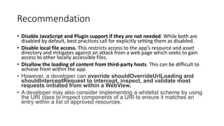 Recommendation
• Disable JavaScript and Plugin support if they are not needed. While both are
disabled by default, best practices call for explicitly setting them as disabled.
• Disable local file access. This restricts access to the app’s resource and asset
directory and mitigates against an attack from a web page which seeks to gain
access to other locally accessible files.
• Disallow the loading of content from third-party hosts. This can be difficult to
achieve from within the app.
• However, a developer can override shouldOverrideUrlLoading and
shouldInterceptRequest to intercept, inspect, and validate most
requests initiated from within a WebView.
• A developer may also consider implementing a whitelist scheme by using
the URI class to inspect components of a URI to ensure it matches an
entry within a list of approved resources.
 