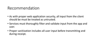 Recommendation
• As with proper web application security, all input from the client
should be must be treated as untrusted.
• Services must thoroughly filter and validate input from the app and
user.
• Proper sanitization includes all user input before transmitting and
during receipt.
 