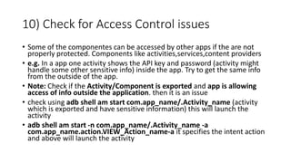 10) Check for Access Control issues
• Some of the componentes can be accessed by other apps if the are not
properly protected. Components like activities,services,content providers
• e.g. In a app one activity shows the API key and password (activity might
handle some other sensitive info) inside the app. Try to get the same info
from the outside of the app.
• Note: Check if the Activity/Component is exported and app is allowing
access of info outside the application. then it is an issue
• check using adb shell am start com.app_name/.Activity_name (activity
which is exported and have sensitive information) this will launch the
activity
• adb shell am start -n com.app_name/.Activity_name -a
com.app_name.action.VIEW_Action_name-a it specifies the intent action
and above will launch the activity
 