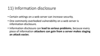 11) Information disclosure
• Certain settings on a web server can increase security.
• One commonly overlooked vulnerability on a web server is
information disclosure.
• Information disclosure can lead to serious problems, because every
piece of information attackers can gain from a server makes staging
an attack easier.
 