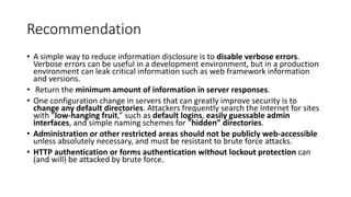 Recommendation
• A simple way to reduce information disclosure is to disable verbose errors.
Verbose errors can be useful in a development environment, but in a production
environment can leak critical information such as web framework information
and versions.
• Return the minimum amount of information in server responses.
• One configuration change in servers that can greatly improve security is to
change any default directories. Attackers frequently search the Internet for sites
with “low-hanging fruit,” such as default logins, easily guessable admin
interfaces, and simple naming schemes for “hidden” directories.
• Administration or other restricted areas should not be publicly web-accessible
unless absolutely necessary, and must be resistant to brute force attacks.
• HTTP authentication or forms authentication without lockout protection can
(and will) be attacked by brute force.
 
