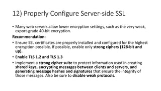 12) Properly Configure Server-side SSL
• Many web servers allow lower encryption settings, such as the very weak,
export-grade 40-bit encryption.
Recommendation:
• Ensure SSL certificates are properly installed and configured for the highest
encryption possible. If possible, enable only strong ciphers (128-bit and
up).
• Enable TLS 1.2 and TLS 1.3
• Implement a strong cipher suite to protect information used in creating
shared keys, encrypting messages between clients and servers, and
generating message hashes and signatures that ensure the integrity of
those messages. Also be sure to disable weak protocols.
 