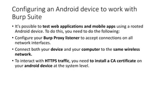 Configuring an Android device to work with
Burp Suite
• It's possible to test web applications and mobile apps using a rooted
Android device. To do this, you need to do the following:
• Configure your Burp Proxy listener to accept connections on all
network interfaces.
• Connect both your device and your computer to the same wireless
network.
• To interact with HTTPS traffic, you need to install a CA certificate on
your android device at the system level.
 