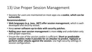 13) Use Proper Session Management
• Sessions for users are maintained on most apps via a cookie, which can be
vulnerable.
Recommendation:
• Web languages (e.g. Java, .NET) offer session management, which is well-
developed and security tested.
• Keep server software up-to-date with security patches.
• Rolling your own session management is more risky and undertaken only
with proper expertise.
• Ensure the size of the session cookie is sufficient. Short or predictable
session cookies make it possible for an attacker to predict, highjack or
perform other attacks against the session. Use high-security settings in
session configuration.
 