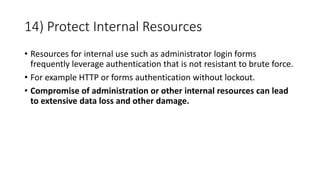 14) Protect Internal Resources
• Resources for internal use such as administrator login forms
frequently leverage authentication that is not resistant to brute force.
• For example HTTP or forms authentication without lockout.
• Compromise of administration or other internal resources can lead
to extensive data loss and other damage.
 