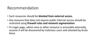 Recommendation
• Such resources should be blocked from external access.
• Any resource that does not require public Internet access should be
restricted using firewall rules and network segmentation.
• If a login page, admin area or other resource is accessible externally,
assume it will be discovered by malicious users and attacked by brute
force.
 