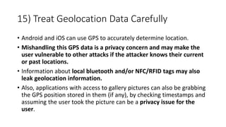 15) Treat Geolocation Data Carefully
• Android and iOS can use GPS to accurately determine location.
• Mishandling this GPS data is a privacy concern and may make the
user vulnerable to other attacks if the attacker knows their current
or past locations.
• Information about local bluetooth and/or NFC/RFID tags may also
leak geolocation information.
• Also, applications with access to gallery pictures can also be grabbing
the GPS position stored in them (if any), by checking timestamps and
assuming the user took the picture can be a privacy issue for the
user.
 