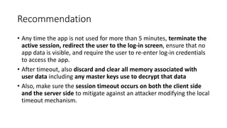 Recommendation
• Any time the app is not used for more than 5 minutes, terminate the
active session, redirect the user to the log-in screen, ensure that no
app data is visible, and require the user to re-enter log-in credentials
to access the app.
• After timeout, also discard and clear all memory associated with
user data including any master keys use to decrypt that data
• Also, make sure the session timeout occurs on both the client side
and the server side to mitigate against an attacker modifying the local
timeout mechanism.
 