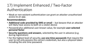 17) Implement Enhanced / Two-Factor
Authentication
• Weak or non-existent authentication can grant an attacker unauthorized
access to an app.
Recommendation:
• Additional code provided by SMS or email -- but beware that an attacker
will likely have access to both on a stolen device
• Password plus additional user-known value, for example user-selected
personal factor
• Security questions and answers, selected by the user in advance (e.g.
during registration)
• For the highest level of security, use one-time passwords that require the
user to not only possess the correct credentials, but also a physical token
including the one time password.
 