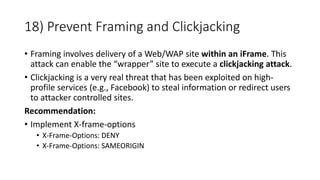 18) Prevent Framing and Clickjacking
• Framing involves delivery of a Web/WAP site within an iFrame. This
attack can enable the “wrapper” site to execute a clickjacking attack.
• Clickjacking is a very real threat that has been exploited on high-
profile services (e.g., Facebook) to steal information or redirect users
to attacker controlled sites.
Recommendation:
• Implement X-frame-options
• X-Frame-Options: DENY
• X-Frame-Options: SAMEORIGIN
 