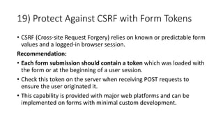 19) Protect Against CSRF with Form Tokens
• CSRF (Cross-site Request Forgery) relies on known or predictable form
values and a logged-in browser session.
Recommendation:
• Each form submission should contain a token which was loaded with
the form or at the beginning of a user session.
• Check this token on the server when receiving POST requests to
ensure the user originated it.
• This capability is provided with major web platforms and can be
implemented on forms with minimal custom development.
 