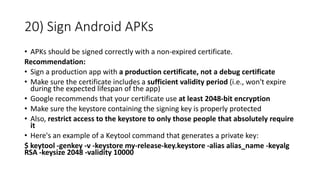 20) Sign Android APKs
• APKs should be signed correctly with a non-expired certificate.
Recommendation:
• Sign a production app with a production certificate, not a debug certificate
• Make sure the certificate includes a sufficient validity period (i.e., won't expire
during the expected lifespan of the app)
• Google recommends that your certificate use at least 2048-bit encryption
• Make sure the keystore containing the signing key is properly protected
• Also, restrict access to the keystore to only those people that absolutely require
it
• Here's an example of a Keytool command that generates a private key:
$ keytool -genkey -v -keystore my-release-key.keystore -alias alias_name -keyalg
RSA -keysize 2048 -validity 10000
 