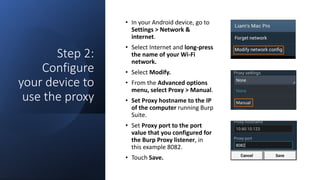Step 2:
Configure
your device to
use the proxy
• In your Android device, go to
Settings > Network &
internet.
• Select Internet and long-press
the name of your Wi-Fi
network.
• Select Modify.
• From the Advanced options
menu, select Proxy > Manual.
• Set Proxy hostname to the IP
of the computer running Burp
Suite.
• Set Proxy port to the port
value that you configured for
the Burp Proxy listener, in
this example 8082.
• Touch Save.
 