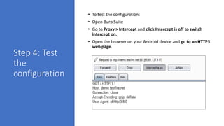 Step 4: Test
the
configuration
• To test the configuration:
• Open Burp Suite
• Go to Proxy > Intercept and click Intercept is off to switch
intercept on.
• Open the browser on your Android device and go to an HTTPS
web page.
 